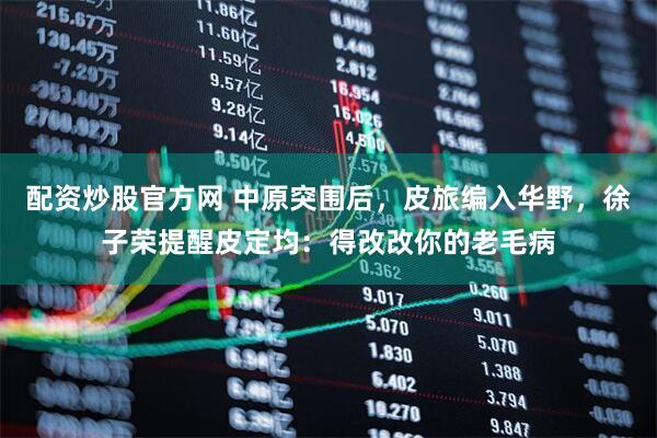 配资炒股官方网 中原突围后，皮旅编入华野，徐子荣提醒皮定均：得改改你的老毛病