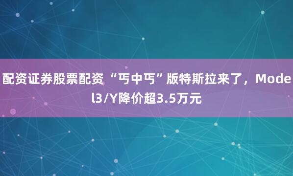 配资证券股票配资 “丐中丐”版特斯拉来了，Model3/Y降价超3.5万元