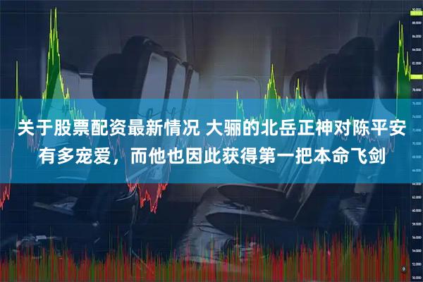 关于股票配资最新情况 大骊的北岳正神对陈平安有多宠爱，而他也因此获得第一把本命飞剑