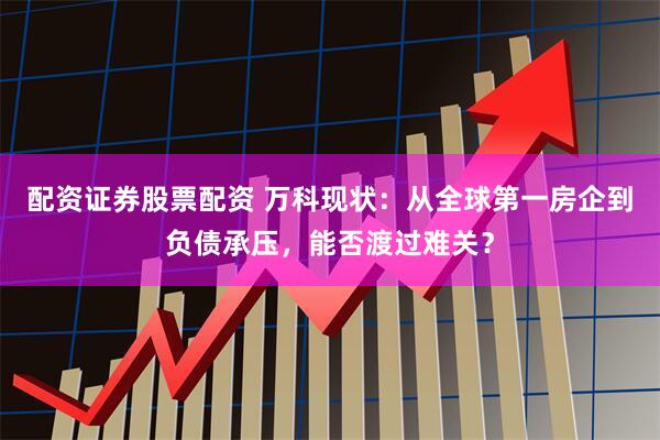 配资证券股票配资 万科现状：从全球第一房企到负债承压，能否渡过难关？