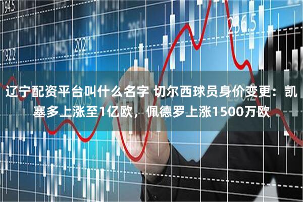 辽宁配资平台叫什么名字 切尔西球员身价变更：凯塞多上涨至1亿欧，佩德罗上涨1500万欧