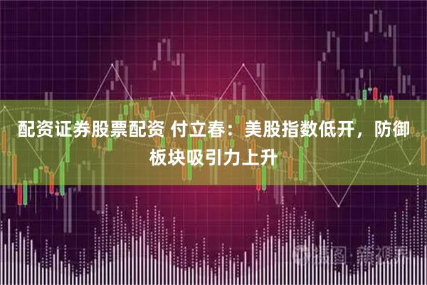 配资证券股票配资 付立春：美股指数低开，防御板块吸引力上升
