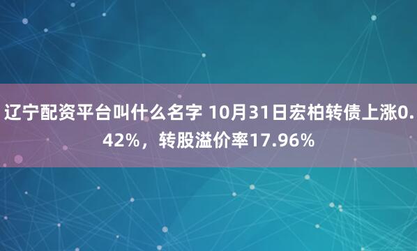 辽宁配资平台叫什么名字 10月31日宏柏转债上涨0.42%,转股溢价率17.96%
