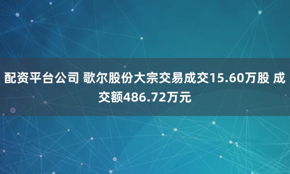 配资平台公司 歌尔股份大宗交易成交15.60万股 成交额486.72万元