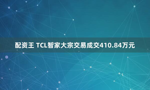 配资王 TCL智家大宗交易成交410.84万元