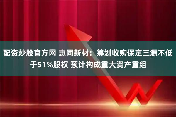 配资炒股官方网 惠同新材：筹划收购保定三源不低于51%股权 预计构成重大资产重组