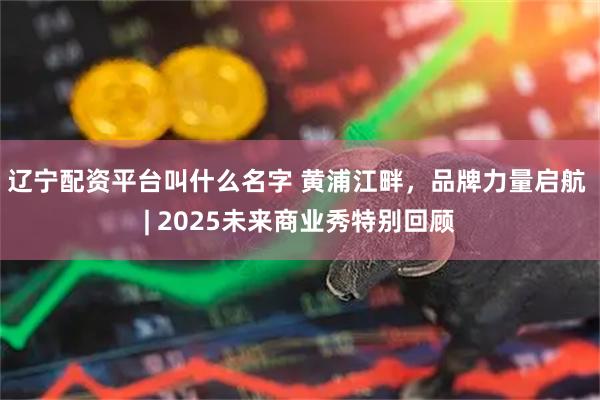 辽宁配资平台叫什么名字 黄浦江畔,品牌力量启航 | 2025未来商业秀特别回顾