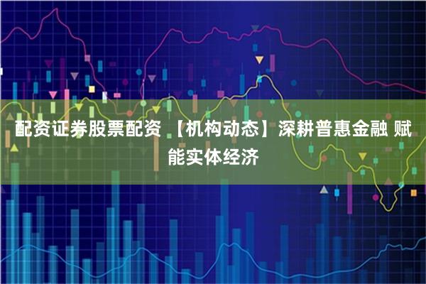 配资证券股票配资 【机构动态】深耕普惠金融 赋能实体经济