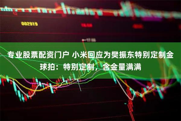 专业股票配资门户 小米回应为樊振东特别定制金球拍：特别定制，含金量满满