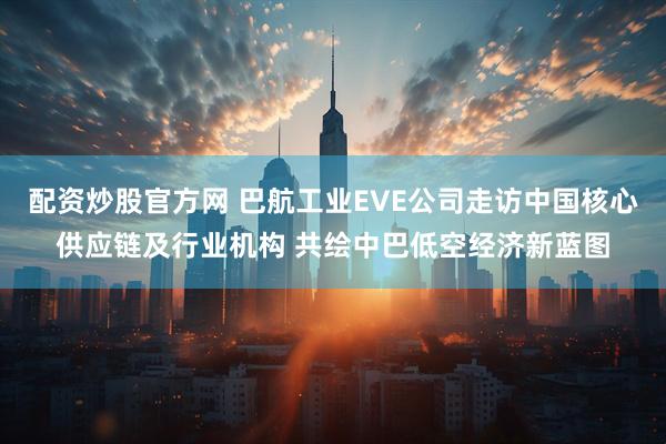 配资炒股官方网 巴航工业EVE公司走访中国核心供应链及行业机构 共绘中巴低空经济新蓝图