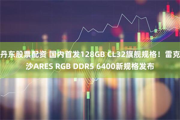 丹东股票配资 国内首发128GB CL32旗舰规格！雷克沙ARES RGB DDR5 6400新规格发布