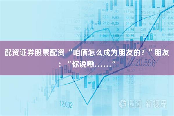 配资证券股票配资 “咱俩怎么成为朋友的?”朋友:“你说嘞……”