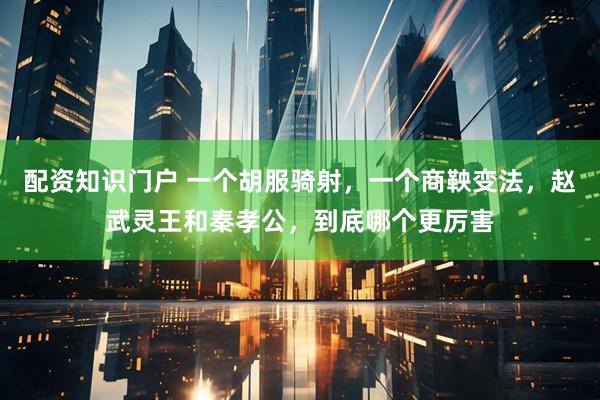 配资知识门户 一个胡服骑射，一个商鞅变法，赵武灵王和秦孝公，到底哪个更厉害