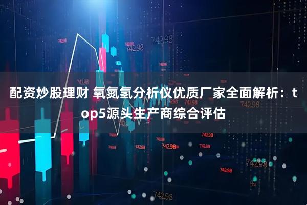 配资炒股理财 氧氮氢分析仪优质厂家全面解析：top5源头生产商综合评估