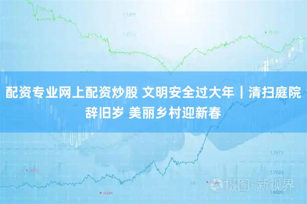 配资专业网上配资炒股 文明安全过大年｜清扫庭院辞旧岁 美丽乡村迎新春