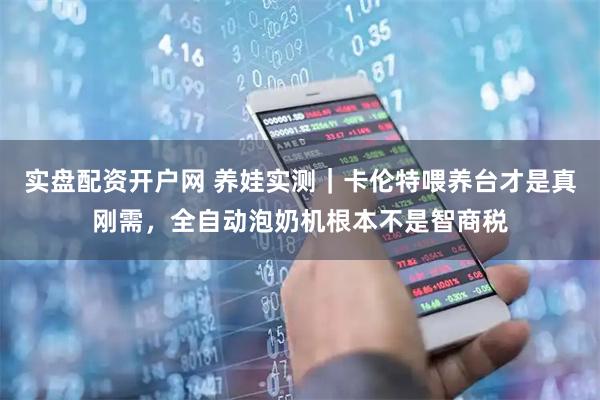 实盘配资开户网 养娃实测｜卡伦特喂养台才是真刚需，全自动泡奶机根本不是智商税