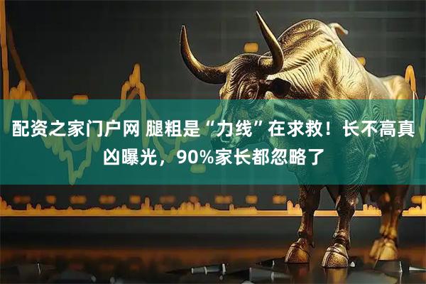 配资之家门户网 腿粗是“力线”在求救！长不高真凶曝光，90%家长都忽略了