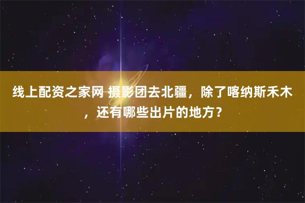 线上配资之家网 摄影团去北疆，除了喀纳斯禾木，还有哪些出片的地方？