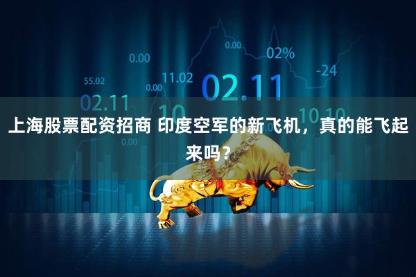 上海股票配资招商 印度空军的新飞机，真的能飞起来吗？